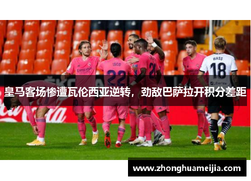 皇马客场惨遭瓦伦西亚逆转，劲敌巴萨拉开积分差距