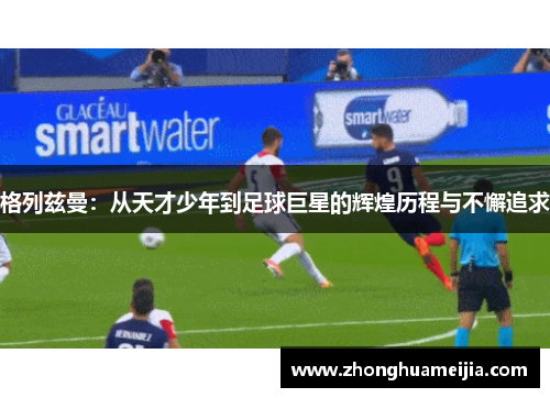 格列兹曼：从天才少年到足球巨星的辉煌历程与不懈追求